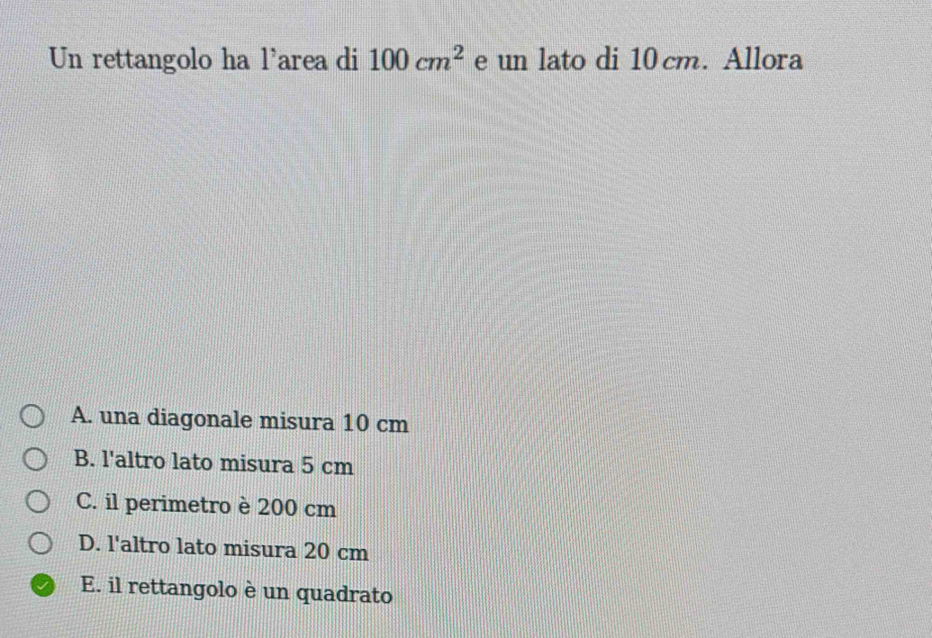 Un rettangolo ha l'area di 100cm^2 e un lato di 10 cm. Allora
A. una diagonale misura 10 cm
B. l'altro lato misura 5 cm
C. il perimetro è 200 cm
D. l'altro lato misura 20 cm
E. il rettangolo è un quadrato