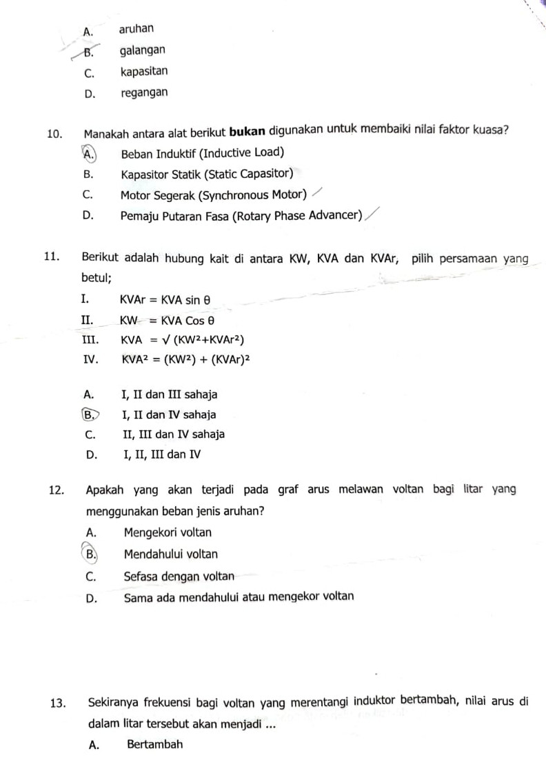 A. aruhan
B. galangan
C. kapasitan
D. regangan
10. Manakah antara alat berikut bukan digunakan untuk membaiki nilai faktor kuasa?
A. Beban Induktif (Inductive Load)
B. Kapasitor Statik (Static Capasitor)
C. Motor Segerak (Synchronous Motor)
D. Pemaju Putaran Fasa (Rotary Phase Advancer)
11. Berikut adalah hubung kait di antara KW, KVA dan KVAr, pilih persamaan yang
betul;
I. KVAr=KVAsin θ
II. KW=KVACosθ
III. KVA=surd (KW^2+KVAr^2)
IV. KVA^2=(KW^2)+(KVAr)^2
A. I, II dan III sahaja
B. I, II dan IV sahaja
C. II, III dan IV sahaja
D. I, II, III dan IV
12. Apakah yang akan terjadi pada graf arus melawan voltan bagi litar yang
menggunakan beban jenis aruhan?
A. Mengekori voltan
B. Mendahului voltan
C. Sefasa dengan voltan
D. Sama ada mendahului atau mengekor voltan
13. Sekiranya frekuensi bagi voltan yang merentangi induktor bertambah, nilai arus di
dalam litar tersebut akan menjadi ...
A. Bertambah