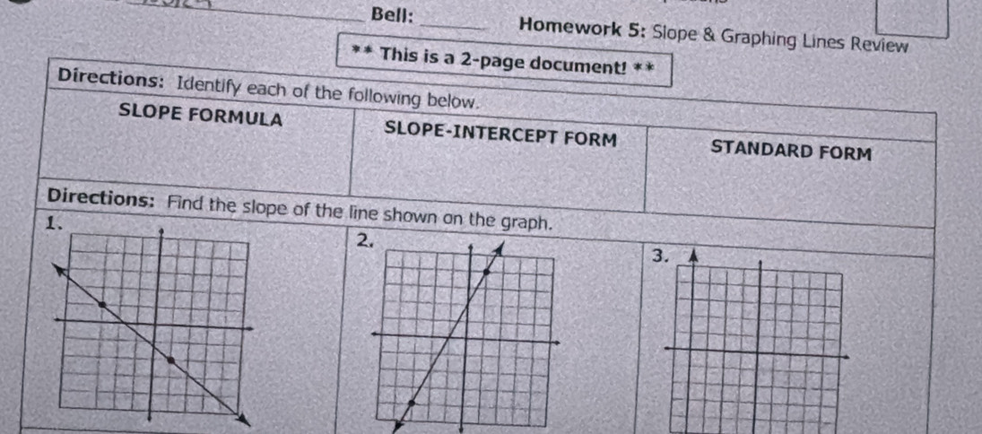 Bell: _Homework 5: Slope & Graphing Lines Review 
This is a 2-page document! ** 
Directions: Identify each of the following below. 
SLOPE FORMULA SLOPE-INTERCEPT FORM STANDARD FORM 
Directions: Find the slope of the line shown on the graph.