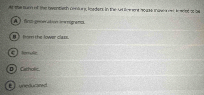 At the turn of the twentieth century, leaders in the settlement house movement tended to be
A first-generation immigrants.
B ) from the lower class.
C ) ferale.
D ) Catholic.
E uneducated.