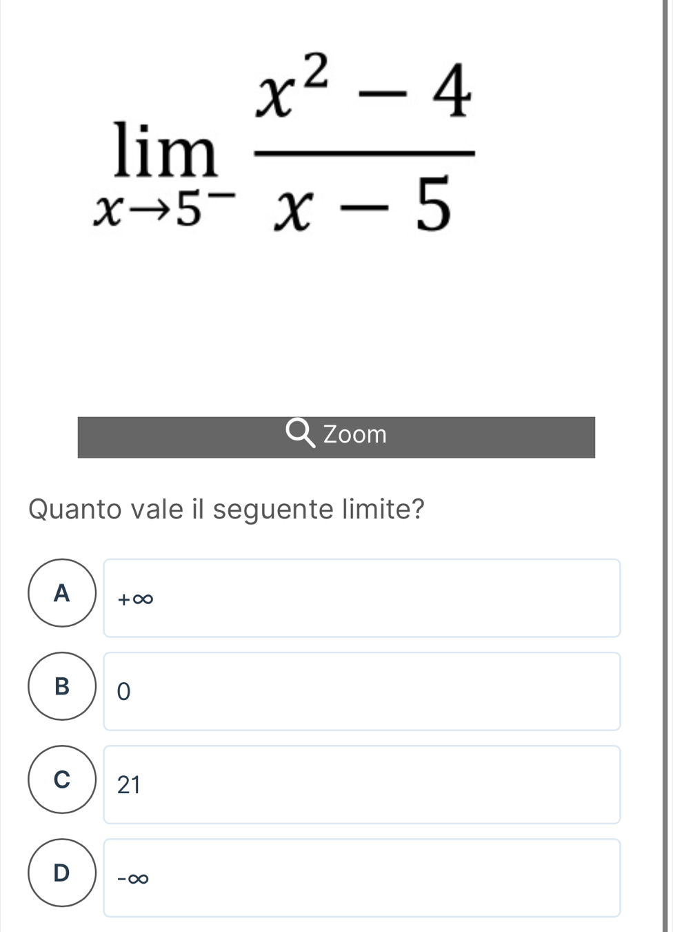 limlimits _xto 5^- (x^2-4)/x-5 
Zoom
Quanto vale il seguente limite?
A +∞
B 0
C 21
D -∞