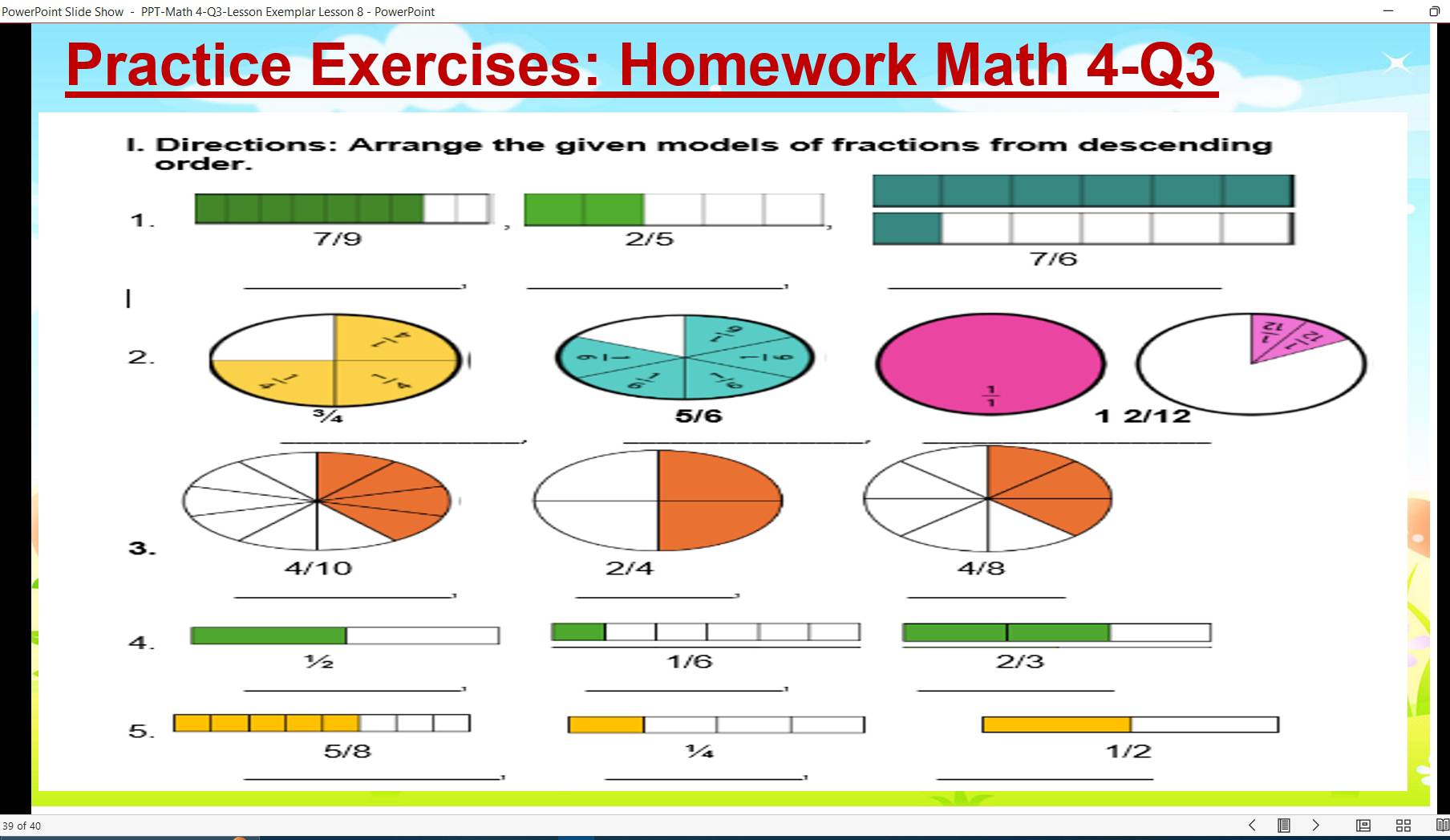 PowerPoint Slide Show - PPT-Math 4-Q3-Lesson Exemplar Lesson 8 - PowerPoint 
Practice Exercises: Homework Math 4-Q3 
I. Directions: Arrange the given models of fractions from descending 
order. 
1.
7/9 2/5
7/6
| 
_ 
1 
__
7^(-5)
 2/t 
2.

 1/1 
3/s 5/6 1 2/12
_ 
_. 
_ 
3.
4/10 2/4 4/8
__ 
_ 
4. 
½ 1/6 2/3
_ 
_ 
1 
_ 
5.
5/8 Vs 1/2
_ 
_1 
_
39 of 40
8