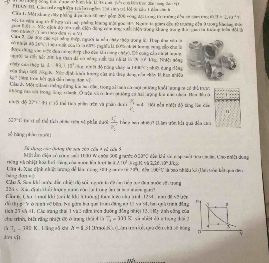 số lượng bóng thổi được từ bình khí là 48 quả. (kết quả lãm tròn đến hàng đơn vị)
PHAN III. Câu trắc nghiệm trã lời ngắn. Thí sinh trả lời từ câu 1 đến câu 6.
Câu 1. Một khung dây phẳng diện tích 40cm^2 gồm 200 vòng đặt trong từ trường đều có cảm ứng từ B=2.10^(-4)T,
véc tơ cảm ứng từ vector B hợp với mặt phẳng khung một góc 30° 7. Người ta giảm đều từ trường đến 0 trong khoảng thời
gian 0,01 s. Xác định độ lớn suất điện động cảm ứng xuất hiện trong khung trong thời gian từ trường biển đổi là
bao nhiêu? (Tính theo dơn vị mV)
Câu 2. Đề đúc các vật bằng thép, người ta nấu chảy thép trong lò, Thép đưa vào lò
có nhiệt độ 20°C T, hiệu suất của lò là 60% (nghĩa là 60% nhiệt lượng cung cấp cho lò
được dũng vào việc dun nóng thép cho đến khi nóng chảy). Để cung cấp nhiệt lượng,
người ta đốt hết 200 kg than đá có năng suất tỏa nhiệt là 29.10^6 J/kg. Nhiệt nóng
cháy của thép là lambda =83,7.10^3J/kg; nhiệt độ nóng chảy là 1400°C; nhiệt dung riêng
của thép 460 J/kg.K. Xác định khối lượng của mẻ thép đang nấu chảy là bao nhiêu
kg? (làm tròn kết quá đến hàng đơn vị)
Câu 3. Một xilanh thắng đứng kín hai đầu, trong xi lanh có một pittông khối lượng m có thể trượt
không ma sát trong lòng xilanh. Ở trên và ở dưới pittông có hai lượng khí như nhau. Ban đầu ở
nhiệt độ 27°C thì tỉ số thể tích phần trên và phần dưới frac V_1V_2=4. Hỏi nếu nhiệt độ tăng lên đến
Ⅱ
327°C thì ti số thể tích phần trên và phần dưới frac V'_1V'_2 bằng bao nhiêu? (Làm tròn kết quả đến chữ
số hàng phần mười)
Sử dụng các thông tin sau cho câu 4 và câu 5
Một ấm diện có công suất 1000 W chứa 300 g nước ở 20°C dến khi sôi ở áp suất tiêu chuẩn. Cho nhiệt dung
riêng và nhiệt hóa hơi riêng của nước lần lượt là 4,2.10^3 J/kg.K và 2,26.10^6J/kg.
Câu 4. Xác định nhiệt lượng để làm nóng 300 g nước từ 20°C đến 100°C là bao nhiêu kJ (làm tròn kết quả đến
hàng đơn vị)
Câu 5. Sau khi nước đến nhiệt độ sôi, người ta đề ấm tiếp tục đun nước sôi trong
226 s. Xác định khối lượng nước còn lại trong ẩm là bao nhiêu gam?
Câu 6. Cho 1 mol khí (coi là khí lí tưởng) thực hiện chu trình 12341 như đã vẽ trên
đồ thị p-V ở hình vẽ bên. Nó gồm hai quá trình đẳng áp 12 và 34, hai quá trình đẳng
tích 23 và 41. Các trạng thái 1 và 3 nằm trên đường đẳng nhiệt 13. Hãy tính công của
chu trình, biết rằng nhiệt độ ở trạng thái 4 là T_4=300K và nhiệt độ ở trạng thái 2
là T_2=390K. Hằng số khí R=8,31 (J/mol.K). (Làm tròn kết quả đến chữ số hàng
đơn vị)
Hết