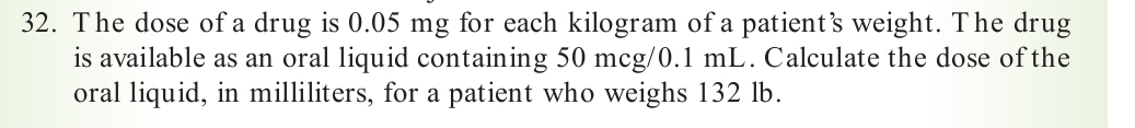 The dose of a drug is 0.05 mg for each kilogram of a patient’s weight. The drug 
is available as an oral liquid containing 50 mcg/0.1 mL. Calculate the dose of the 
oral liquid, in milliliters, for a patient who weighs 132 lb.