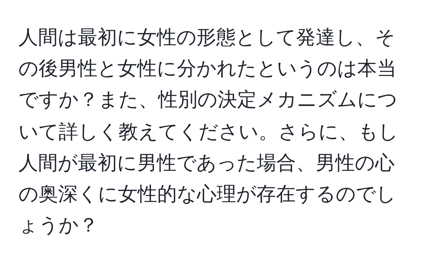 人間は最初に女性の形態として発達し、その後男性と女性に分かれたというのは本当ですか？また、性別の決定メカニズムについて詳しく教えてください。さらに、もし人間が最初に男性であった場合、男性の心の奥深くに女性的な心理が存在するのでしょうか？