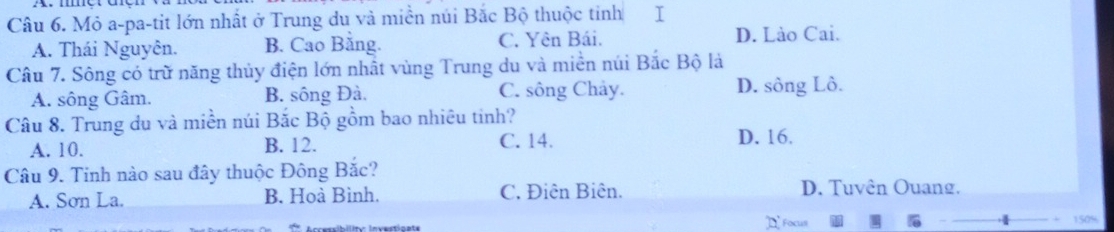 Mỏ a-pa-tit lớn nhất ở Trung du và miền núi Bắc Bộ thuộc tinh I
A. Thái Nguyên. B. Cao Bằng. C. Yên Bái. D. Lào Cai.
Câu 7. Sông có trữ năng thủy điện lớn nhất vùng Trung du và miền núi Bắc Bộ là
A. sông Gâm. B. sông Đà. C. sông Chảy. D. sông Lồ.
Câu 8. Trung du và miền núi Bắc Bộ gồm bao nhiêu tinh?
A. 10. B. 12. C. 14. D. 16.
Câu 9. Tinh nào sau đây thuộc Đông Bắc?
A. Sơn La. B. Hoà Bình. C. Điên Biên. D. Tuvên Ouang.
]I Focus 150%