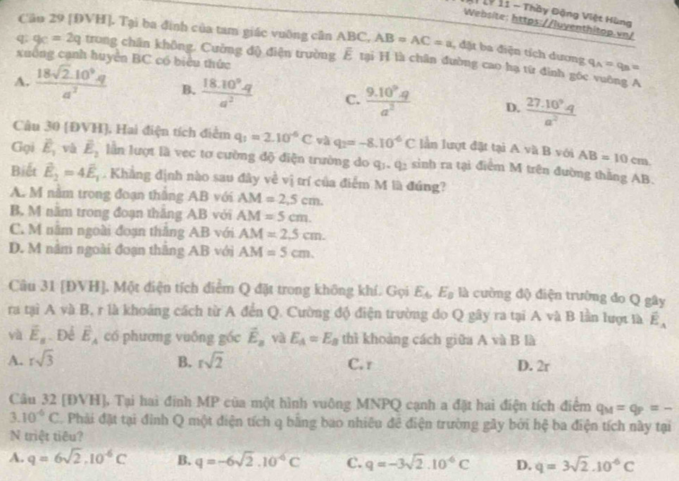 1P 11 - Thầy Đặng Việt Hùng
Website: https://luventhitop.vn/
Câu 29 [ĐVH]. Tại ba đình của tam giác vuỡng cân ABC, AB=AC=a , đặt ba điện tích dương q_A=q_B=
xuông cạnh huyển BC có biểu thức
q g_C=2q trong chân không. Cường độ điện trường É tại H là chân đường cao hạ từ đình góc vuờng A
A.  (18sqrt(2).10^9.q)/a^2  B.  (18.10^9.q)/a^2   (9.10^9.q)/a^2  D.  (27.10^9.q)/a^2 
C.
Câu 30 (ĐVH), Hai điện tích điểm q_1=2.10^(-6)C và q_2=-8.10^(-6)C lần lượt đặt tại A vã B với AB=10cm.
Gọi vector E_1 và vector E_2 lần lượt là vec tơ cường độ điện trường do q_1,q_2 sinh ra tại điểm M trên đường thắng AB.
Biết vector E_2=4vector E_1. Khẳng định nào sau đây về vị trí của điểm M là đúng?
A. M nằm trong đoạn thắng AB với AM=2,5cm.
B. M năm trong đoạn thăng AB với AM=5cm.
C. M năm ngoài đoạn thắng AB với AM=2.5cm.
D. M nằm ngoài đoạn thắng AB với AM=5cm.
Câu 31 [ĐVH]. Một điện tích điễm Q đặt trong không khí. Gọi E_A,E_B là cường độ điện trường do Q gây
ra tại A và B, r là khoảng cách từ A đến Q. Cường độ điện trường do Q gây ra tại A và B lần lượt là vector E_A
và vector E_s. Để vector E_A có phương vuông góc vector E_a và E_A=E_B thì khoảng cách giữa A và B là
A. rsqrt(3) B. rsqrt(2) C. r D. 2r
Câu 32 [ĐVH], Tại hai đinh MP của một hình vuông MNPQ cạnh a đặt hai điện tích điểm q_M=q_P=-
3.10^(-6)C Phải đặt tại đình Q một điện tích q bằng bao nhiêu để điện trường gây bởi hệ ba điện tích này tại
N triệt tiêu?
A. q=6sqrt(2),10^(-6)C B. q=-6sqrt(2).10^(-6)C C. q=-3sqrt(2).10^(-6)C D. q=3sqrt(2).10^(-6)C