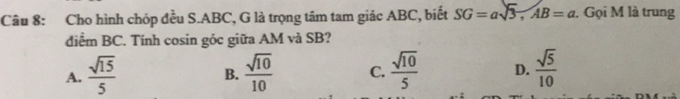 Cho hình chóp đều S. ABC, G là trọng tâm tam giác ABC, biết SG=asqrt(3), AB=a. Gọi M là trung
diểm BC. Tính cosin góc giữa AM và SB?
A.  sqrt(15)/5   sqrt(10)/10   sqrt(10)/5   sqrt(5)/10 
B.
C.
D.