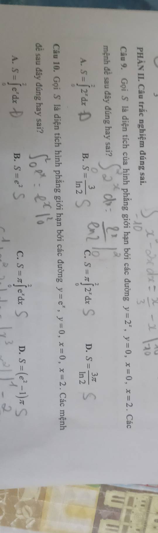 PHÀN II. Câu trắc nghiệm đúng sai.
Câu 9. Gọi S là diện tích của hình phẳng giới hạn bởi các đường y=2^x, y=0, x=0, x=2. Các
mệnh đề sau đây đúng hay sai?
A. S=∈tlimits _0^(22^x)dx S= 3/ln 2  C. S=π ∈tlimits _0^(22^x)dx D. S= 3π /ln 2 
B.
Câu 10. Gọi S là diện tích hình phẳng giới hạn bởi các đường y=e^x, y=0, x=0, x=2. Các mệnh
đề sau đây đúng hay sai?
A. S=∈tlimits _0^(2e^x)dx
B. S=e^2
C. S=π ∈t^2e^xdx S=(e^2-1)π
D.