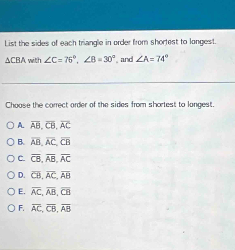 List the sides of each triangle in order from shortest to longest.
△ CBA with ∠ C=76°, ∠ B=30° , and ∠ A=74°
Choose the correct order of the sides from shortest to longest.
A. overline AB, overline CB, overline AC
B. overline AB, overline AC, overline CB
C. overline CB, overline AB, overline AC
D. overline CB, overline AC, overline AB
E. overline AC, overline AB, overline CB
F. overline AC, overline CB, overline AB