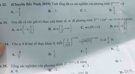 (Chuyên Bắc Ninh 2019) Tính tổng tất cả các nghiệm của phương trình 2^(3x^2)+5x+4=4
A. - 5/2 . B. -1. C. 1. D.  5/2 . 
u 33. Tìm tất cả các giá trị thực của tham số m đề phương trình 3^(2x-4)+2m^2-m-3=0 có nghiệm.
A. m∈ (-1; 3/2 ). B. m∈ ( 1/2 ;+∈fty ). C. m∈ (0;+∈fty ). D. m∈ [-1; 3/2 ]. 
34. Cho a, b là hai số thực khác 0, biết: ( 1/125 )^a^2+4ab=(sqrt[3](625))^3a^2-4ab. Ti số  a/b  là:
A.  (-8)/7  B.  1/7  C.  4/7  D.  (-4)/21 
* 35. Tổng các nghiệm của phương trình 2^(x^2)-2x+1=8 bàng D.  .
B. -2. C. 2.
A. 0. D.  3:5. 
277 là