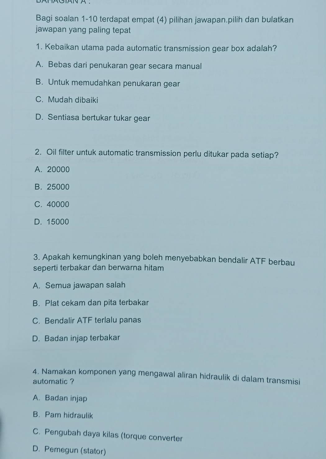 BATAGIAN A .
Bagi soalan 1-10 terdapat empat (4) pilihan jawapan.pilih dan bulatkan
jawapan yang paling tepat
1. Kebaikan utama pada automatic transmission gear box adalah?
A. Bebas dari penukaran gear secara manual
B. Untuk memudahkan penukaran gear
C. Mudah dibaiki
D. Sentiasa bertukar tukar gear
2. Oil filter untuk automatic transmission perlu ditukar pada setiap?
A. 20000
B. 25000
C. 40000
D. 15000
3. Apakah kemungkinan yang boleh menyebabkan bendalir ATF berbau
seperti terbakar dan berwarna hitam
A. Semua jawapan salah
B. Plat cekam dan pita terbakar
C. Bendalir ATF terlalu panas
D. Badan injap terbakar
4. Namakan komponen yang mengawal aliran hidraulik di dalam transmisi
automatic ?
A. Badan injap
B. Pam hidraulik
C. Pengubah daya kilas (torque converter
D. Pemegun (stator)