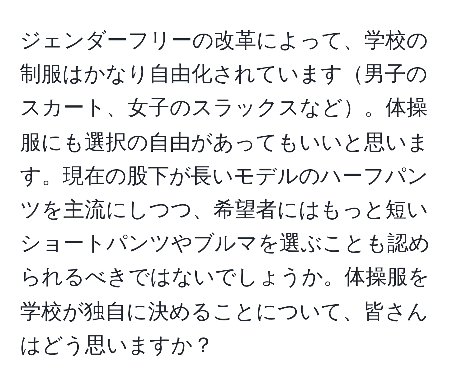 ジェンダーフリーの改革によって、学校の制服はかなり自由化されています男子のスカート、女子のスラックスなど。体操服にも選択の自由があってもいいと思います。現在の股下が長いモデルのハーフパンツを主流にしつつ、希望者にはもっと短いショートパンツやブルマを選ぶことも認められるべきではないでしょうか。体操服を学校が独自に決めることについて、皆さんはどう思いますか？