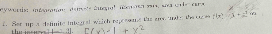 eywords: integration, definite integral, Riemann sum, area under curve 
1. Set up a definite integral which represents the area under the curve f(x)=1+x^2 on 
th e in ter va _ [-1,3].