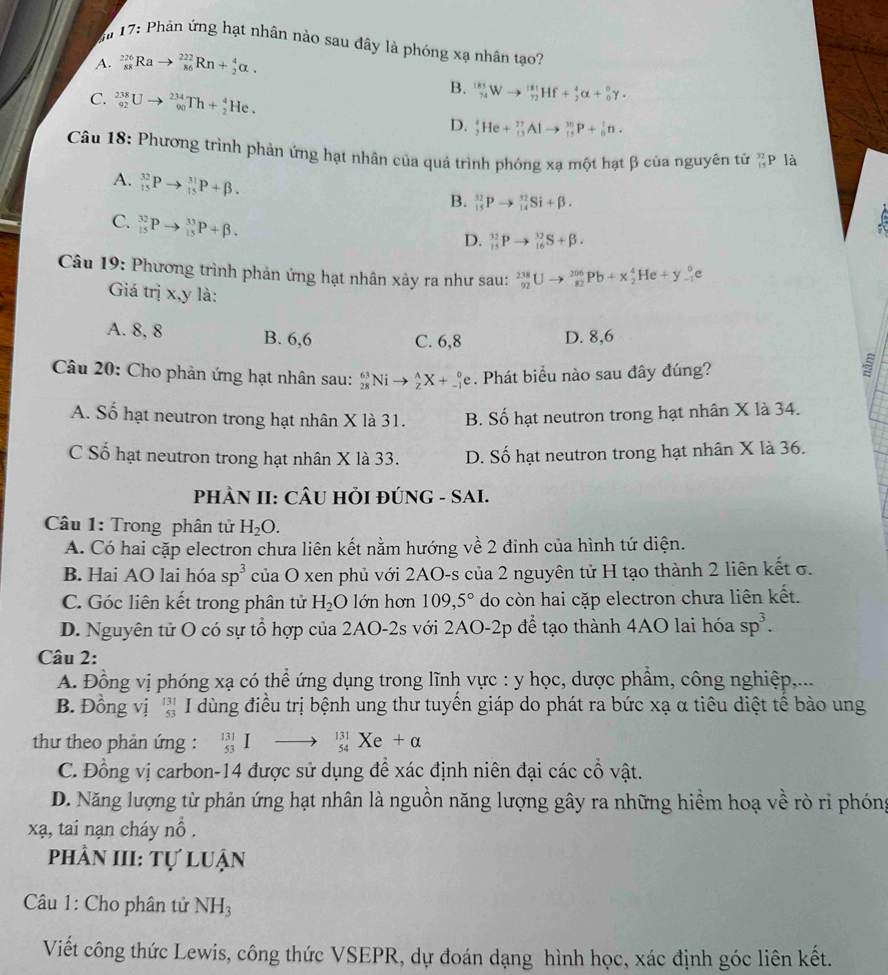 17: Phản ứng hạt nhân nào sau đây là phóng xạ nhân tạo?
A. _(88)^(226)Rato _(86)^(222)Rn+_2^(4alpha .
C. _(92)^(238)Uto _(90)^(234)Th+_2^4He.
B. _(74)^(185)Wto _(72)^(181)Hf+_2^4alpha +_0^0gamma ·
D. _2^4He+_(13)^(27)Alto _(15)^(30)P+_0^1n.
Câu 18: Phương trình phản ứng hạt nhân của quá trình phóng xạ một hạt β của nguyên tử beginarray)r 32 15endarray p là
A. _(15)^(32)Pto _(15)^(31)P+beta .
B. _(15)^(32)Pto _(14)^(32)Si+beta .
C. _(15)^(32)Pto _(15)^(33)P+beta .
C
D. _(15)^(32)Pto _(16)^(32)S+beta .
Câu 19: Phương trình phản ứng hạt nhân xảy ra như sau: _(92)^(238)Uto _(82)^(206)Pb+x_2^(4He+y_(-1)^0e
Giá trị x,y là:
A. 8, 8 B. 6,6 D. 8,6
C. 6,8
Câu 20: Cho phản ứng hạt nhân sau: _(28)^(63)Nito _Z^AX+_(-1)^0e. Phát biểu nào sau đây đúng?
A. Số hạt neutron trong hạt nhân X là 31. B. Số hạt neutron trong hạt nhân X là 34.
C Số hạt neutron trong hạt nhân X là 33. D. Số hạt neutron trong hạt nhân X là 36.
PHÀN II: CÂU HI ĐÚNG - SAI.
Câu 1: Trong phân tử H_2)O.
A. Có hai cặp electron chưa liên kết nằm hướng về 2 đỉnh của hình tứ diện.
B. Hai AO lai hóa sp^3 của O xen phủ với 2AO-s của 2 nguyên tử H tạo thành 2 liên kết σ.
C. Góc liên kết trong phân tử H_2O lớn hơn 109,5° do còn hai cặp electron chưa liên kết.
D. Nguyên tử O có sự tổ hợp của 2AO-2s với 2AO-2p để tạo thành 4AO lai hóa sp^3.
Câu 2:
A. Đồng vị phóng xạ có thể ứng dụng trong lĩnh vực : y học, dược phẩm, công nghiệp,...
B. Đồng vị '' I dùng điều trị bệnh ung thư tuyền giáp do phát ra bức xạ α tiêu diệt tế bào ung
thư theo phản ứng : _(53)^(131)Ito _(54)^(131)Xe+alpha
C. Đồng vị carbon-14 được sử dụng để xác định niên đại các cổ vật.
D. Năng lượng từ phản ứng hạt nhân là nguồn năng lượng gây ra những hiểm hoạ về rò ri phóng
xạ, tai nạn cháy nổ .
phầN III: Tự luận
Câu 1: Cho phân tử N H_3
Viết công thức Lewis, công thức VSEPR, dự đoán dạng hình học, xác định góc liên kết.