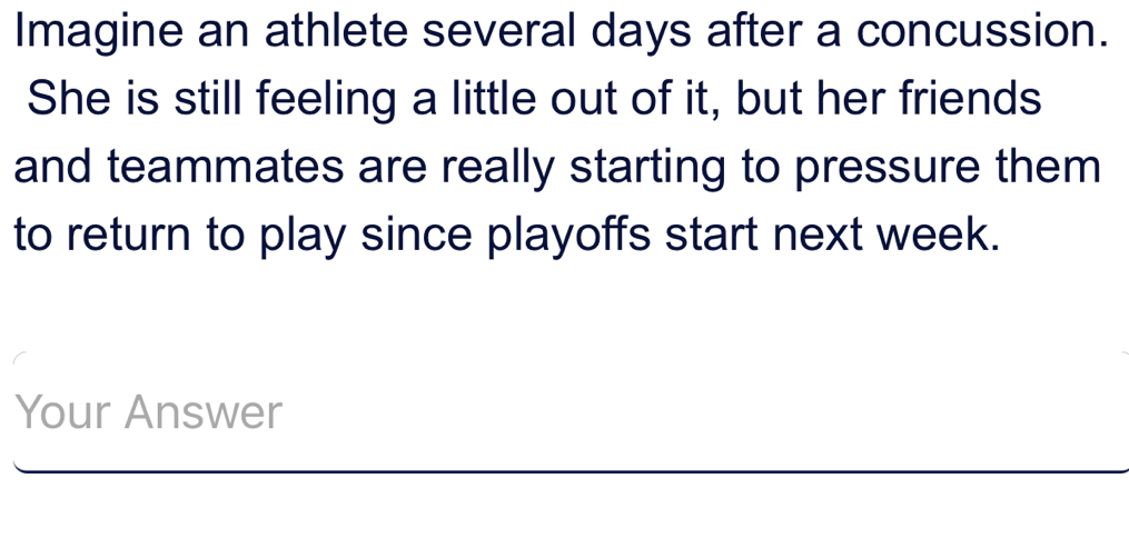 Imagine an athlete several days after a concussion. 
She is still feeling a little out of it, but her friends 
and teammates are really starting to pressure them 
to return to play since playoffs start next week. 
Your Answer