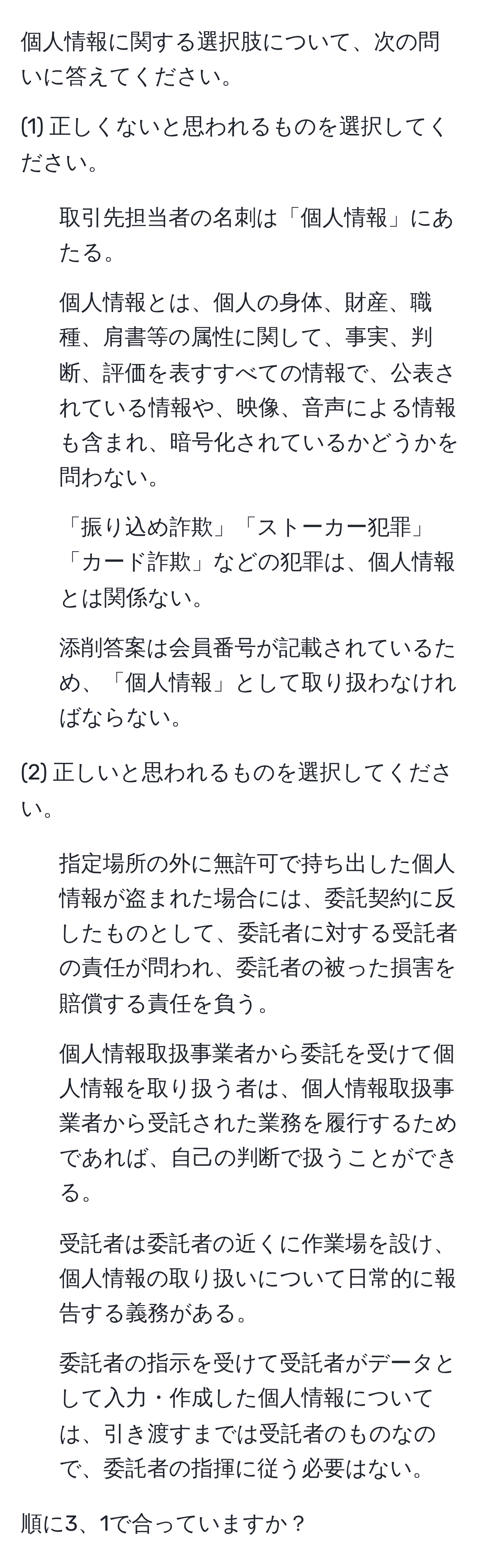 個人情報に関する選択肢について、次の問いに答えてください。

(1) 正しくないと思われるものを選択してください。
1. 取引先担当者の名刺は「個人情報」にあたる。
2. 個人情報とは、個人の身体、財産、職種、肩書等の属性に関して、事実、判断、評価を表すすべての情報で、公表されている情報や、映像、音声による情報も含まれ、暗号化されているかどうかを問わない。
3. 「振り込め詐欺」「ストーカー犯罪」「カード詐欺」などの犯罪は、個人情報とは関係ない。
4. 添削答案は会員番号が記載されているため、「個人情報」として取り扱わなければならない。

(2) 正しいと思われるものを選択してください。
1. 指定場所の外に無許可で持ち出した個人情報が盗まれた場合には、委託契約に反したものとして、委託者に対する受託者の責任が問われ、委託者の被った損害を賠償する責任を負う。
2. 個人情報取扱事業者から委託を受けて個人情報を取り扱う者は、個人情報取扱事業者から受託された業務を履行するためであれば、自己の判断で扱うことができる。
3. 受託者は委託者の近くに作業場を設け、個人情報の取り扱いについて日常的に報告する義務がある。
4. 委託者の指示を受けて受託者がデータとして入力・作成した個人情報については、引き渡すまでは受託者のものなので、委託者の指揮に従う必要はない。

順に3、1で合っていますか？