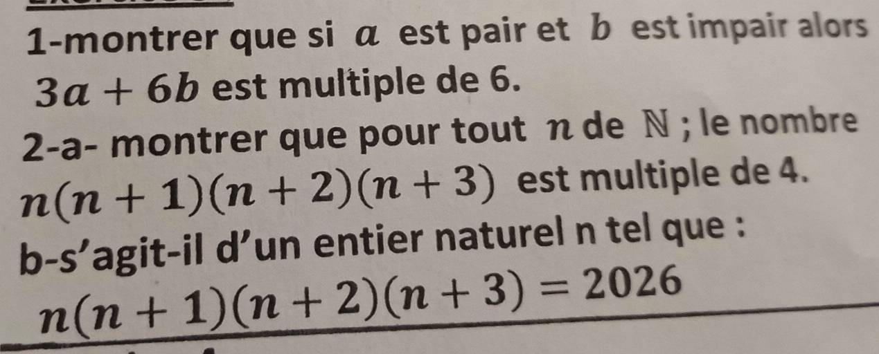 1-montrer que si α est pair et b est impair alors
3a+6b est multiple de 6. 
2-a- montrer que pour tout n de N; le nombre
n(n+1)(n+2)(n+3) est multiple de 4. 
b-s’agit-il d’un entier naturel n tel que :
n(n+1)(n+2)(n+3)=2026