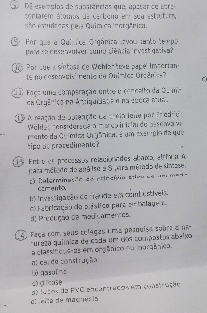 Dê exemplos de substâncias que, apesar de apre-
sentarem átomos de carbono em sua estrutura,
são estudadas pela Química Inorgânica.
⑨ Por que a Química Orgânica levou tanto tempo
para se desenvolver como ciência investigativa?
Jo Por que a síntese de Wöhler teve papel importan-
te no desenvolvimento da Química Orgânica?
c)
Faça uma comparação entre o conceito da Quími-
ca Orgânica na Antiguidade e na época atual.
1 A reação de obtenção da ureia feita por Friedrich
Wöhler, considerada o marco inicial do desenvolvi-
mento da Química Orgânica, é um exemplo de que
tipo de procedimento?
3 Entre os processos relacionados abaixo, atribua A
para método de análise e S para método de síntese.
a) Determinação do princípio ativo de um medi-
camento.
b) Investigação de fraude em combustíveis.
c) Fabricação de plástico para embalagem.
d) Produção de medicamentos.
J4 Faça com seus colegas uma pesquisa sobre a na-
tureza química de cada um dos compostos abaixo
e classifique-os em orgânico ou inorgânico.
a) cal de construção
b) gasolina
c) glicose
d) tubos de PVC encontrados em construção
e) leite de magnésia