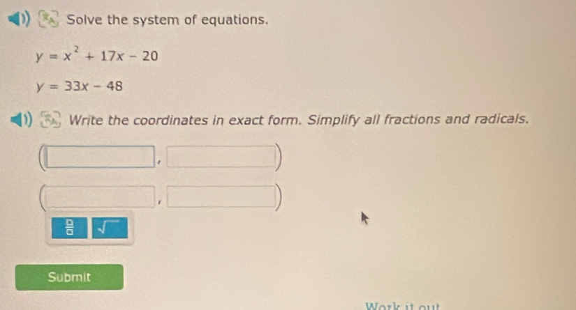 Solve the system of equations.
y=x^2+17x-20
y=33x-48
) Write the coordinates in exact form. Simplify all fractions and radicals.
 □ /□   sqrt() 
Submit 
Work it ou