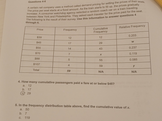 A certain rail company uses a method called demand pricing for setting the prices of their seats,
The price per seat starts at a fixed amount. As the train starts to fill up, the prices gradually
increase. A consumer watchdog agency selected a random coach car on a train traveling
between New York and Philadelphia. They asked each traveler for the price paid for the seat
The following is the result of their survey. Use this information to answer questions 4
4. How many cumulative passengers paid a fare at or below $45?
a. 12
b. 17
c 29
5. In the frequency distribution table above, find the cumulative value of x.
a. 50
b. 7
c. 119