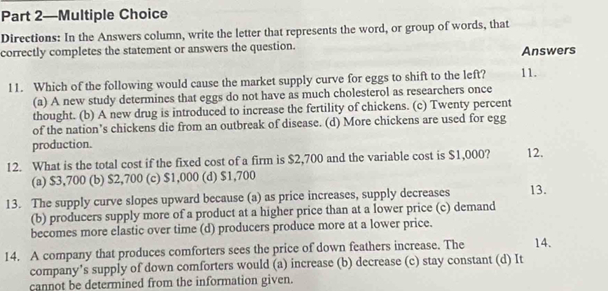 Part 2—Multiple Choice
Directions: In the Answers column, write the letter that represents the word, or group of words, that
correctly completes the statement or answers the question.
Answers
11. Which of the following would cause the market supply curve for eggs to shift to the left? 11.
(a) A new study determines that eggs do not have as much cholesterol as researchers once
thought. (b) A new drug is introduced to increase the fertility of chickens. (c) Twenty percent
of the nation’s chickens die from an outbreak of disease. (d) More chickens are used for egg
production.
12. What is the total cost if the fixed cost of a firm is $2,700 and the variable cost is $1,000? 12.
(a) $3,700 (b) $2,700 (c) $1,000 (d) $1,700
13. The supply curve slopes upward because (a) as price increases, supply decreases
13.
(b) producers supply more of a product at a higher price than at a lower price (c) demand
becomes more elastic over time (d) producers produce more at a lower price.
14. A company that produces comforters sees the price of down feathers increase. The 14.
company’s supply of down comforters would (a) increase (b) decrease (c) stay constant (d) It
cannot be determined from the information given.