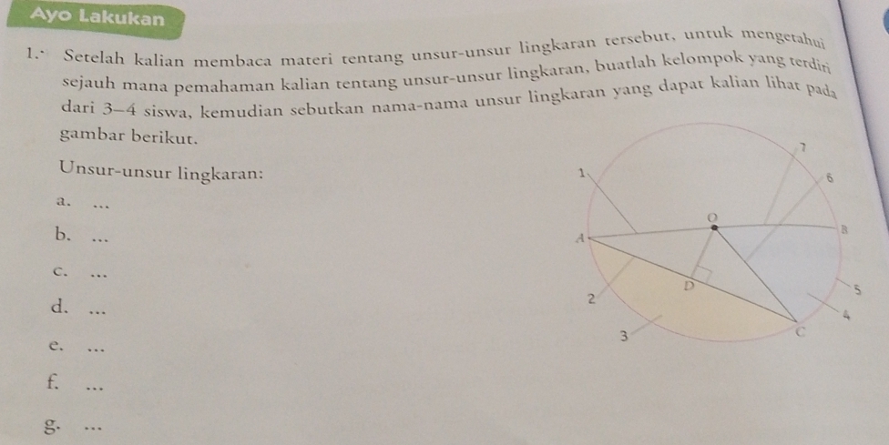 Ayo Lakukan 
1.* Setelah kalian membaca materi tentang unsur-unsur lingkaran tersebut, untuk mengetahui 
sejauh mana pemahaman kalian tentang unsur-unsur lingkaran, buatlah kelompok yang terdiri 
dari 3-4 siswa, kemudian sebutkan nama-nama unsur lingkaran yang dapat kalian lihat pada 
gambar berikut. 
Unsur-unsur lingkaran: 
a. 
b._ 
C. ._ 
d._ 
e. ._ 
f. 
_ 
g. ._