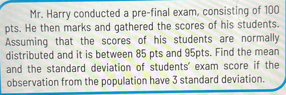 Mr. Harry conducted a pre-final exam, consisting of 100
pts. He then marks and gathered the scores of his students. 
Assuming that the scores of his students are normally 
distributed and it is between 85 pts and 95pts. Find the mean 
and the standard deviation of students' exam score if the 
observation from the population have 3 standard deviation.