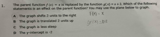 The parent function f(x)=x is replaced by the function g(x)=x+2. Which of the following
statements is an effect on the parent function? You may use the plane below to graph.
A The graph shifts 2 units to the right
B The graph is translated 2 units up
C The graph is less steep
D The y-intercept is -2