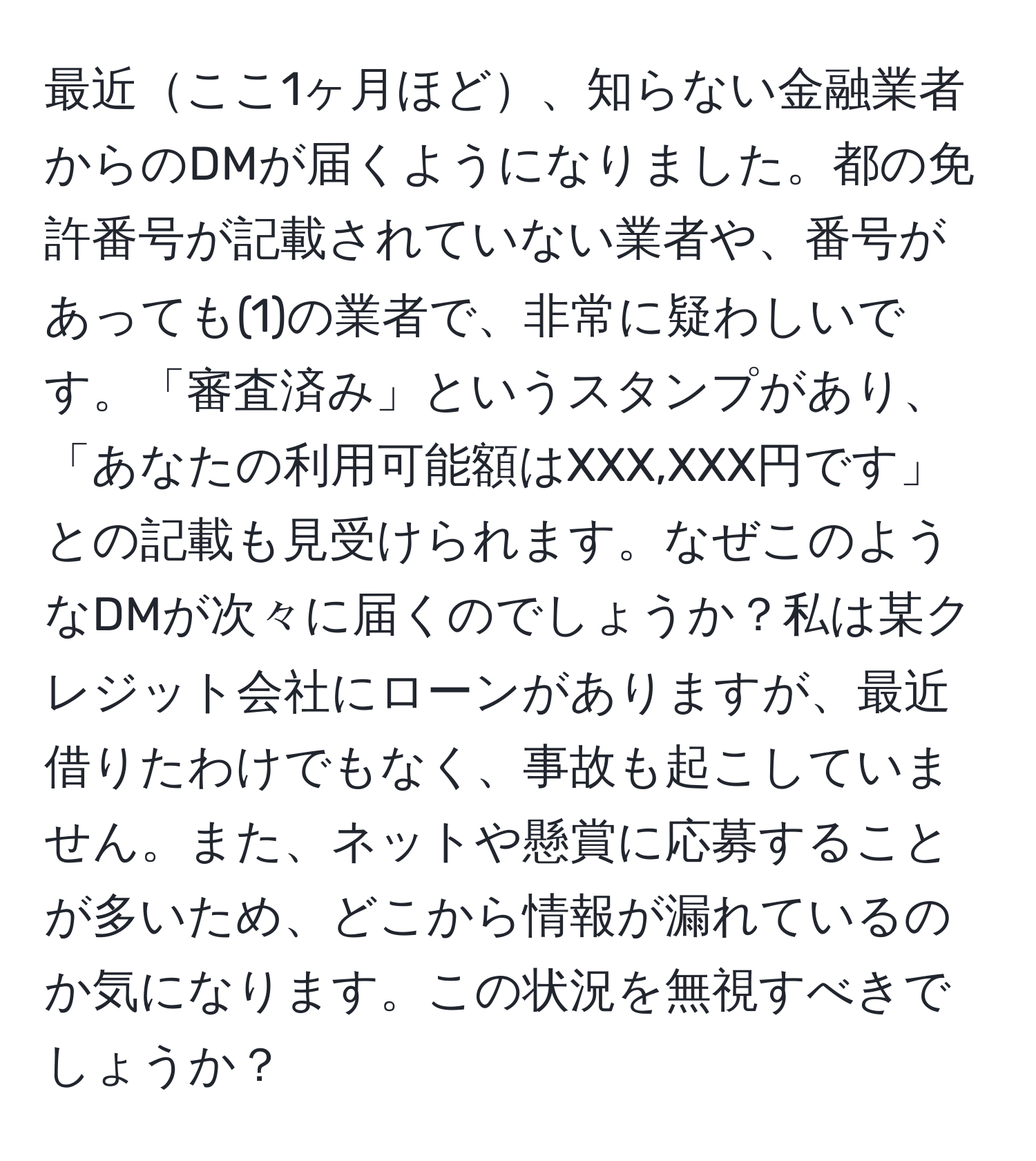 最近ここ1ヶ月ほど、知らない金融業者からのDMが届くようになりました。都の免許番号が記載されていない業者や、番号があっても(1)の業者で、非常に疑わしいです。「審査済み」というスタンプがあり、「あなたの利用可能額はXXX,XXX円です」との記載も見受けられます。なぜこのようなDMが次々に届くのでしょうか？私は某クレジット会社にローンがありますが、最近借りたわけでもなく、事故も起こしていません。また、ネットや懸賞に応募することが多いため、どこから情報が漏れているのか気になります。この状況を無視すべきでしょうか？