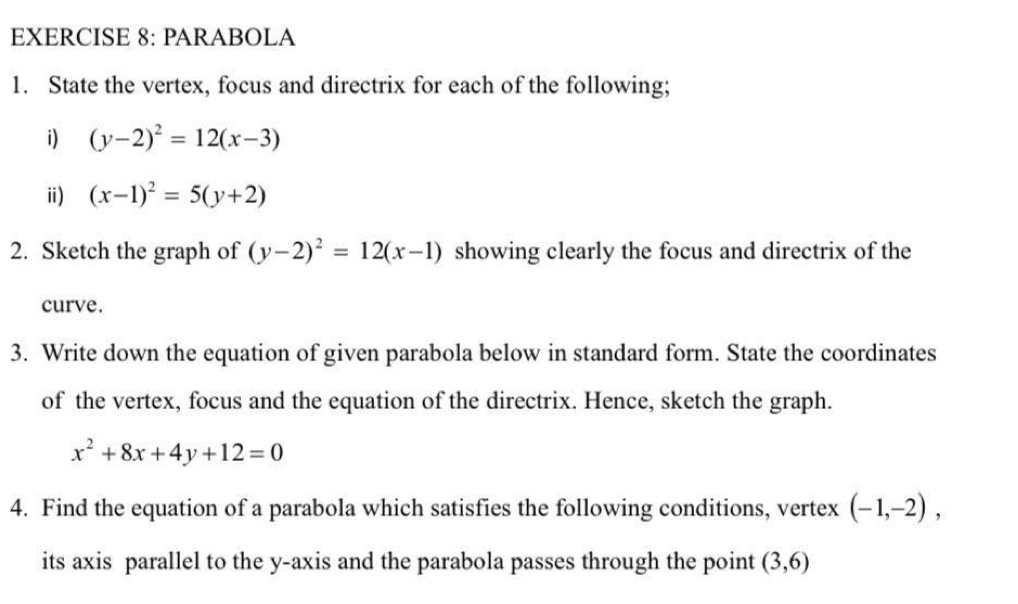 PARABOLA 
1. State the vertex, focus and directrix for each of the following; 
i) (y-2)^2=12(x-3)
ⅱ) (x-1)^2=5(y+2)
2. Sketch the graph of (y-2)^2=12(x-1) showing clearly the focus and directrix of the 
curve. 
3. Write down the equation of given parabola below in standard form. State the coordinates 
of the vertex, focus and the equation of the directrix. Hence, sketch the graph.
x^2+8x+4y+12=0
4. Find the equation of a parabola which satisfies the following conditions, vertex (-1,-2), 
its axis parallel to the y-axis and the parabola passes through the point (3,6)