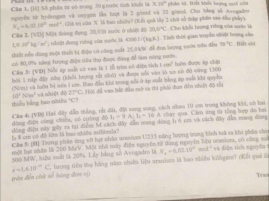 [H] Số phần tử có trong 50 g nước tính khiết là X.10^(24)ph tân tử. Biết khối lượng mol của
nguyên tử hydrogen và oxygen lần lượt là 2 g/mol và 32 g/mol. Cho hằng số Avogadro
N_A=6,02.10^(23)mol^(-1). Giá trị của X là bao nhiêu? (Kết quả lấy 2 chữ số thập phân sau dầu phẩy).
Câu 2. [VD] Một thùng đựng 20,0 lít nước ở nhiệt độ 20,0°C. Cho khối lượng riêng của nước là
1,0.10^3kg/m^3; nhiệt dung riêng của nước là 4200 J/(kg.K). Tính thời gian truyền nhiệt lượng cần
thiết nếu dùng một thiết bị điện có công suất 25,0 kW để đun lượng nước trên đến 70°C. Biết chỉ
có 80,0% năng lượng điện tiêu thụ được dùng để làm nóng nước,
Câu 3: [VD] Nồi áp suất có van là 1 lỗ tròn có diện tích 1cm^2 luôn được áp chặt
bởi 1 nắp đậy nhẹ (khối lượng rất nhỏ) và được nối vào lỏ xo có độ cứng 1300
(N/m) và luôn bị nén l cm. Ban đầu khí trong nổi ở áp suất bằng áp suất khí quyển
10^5N/m^2 và nhiệt độ 27°C 4 Hỏi để van bắt đầu mở ra thì phải đun đến nhiệt độ tối
thiều bằng bao nhiêu°C ?
Câu 4: [VD] Hai dây dẫn thẳng, rất dài, đặt song song, cách nhau 10 cm trong không khí, có hai
dòng điện cùng chiều, có cường độ I_1=9A;I_2=16A chạy qua. Câm ứng từ tổng hợp do hai
đòng điện này gây ra tại điểm M cách dây dẫn mang dòng I₁ 6 cm và cách dây dẫn mang dòng
I2 8 cm có độ lớn là bao nhiêu militesla?
Câu 5: [H] Trong phản ứng vỡ hạt nhân uranium U235 năng lượng trung bình toà ra khi phân chia
một hạt nhân là 200 MeV. Một nhà máy điện nguyên tử dùng nguyên liệu uranium, có công suố
500 MW, hiệu suất là 20%. Lấy hằng số Avogadro là N_A=6,02.10^(23)mol^(-1) và điện tích nguyên t
e=1,6.10^(-19)C , lượng tiêu thụ hàng năm nhiên liệu uranium là bao nhiêu kilôgam? (Kết quả là
tròn đến chữ số hàng đơn vị) Tran