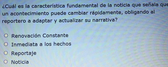 ¿Cuál es la característica fundamental de la noticia que señala que
un acontecimiento puede cambiar rápidamente, obligando al
reportero a adaptar y actualizar su narrativa?
Renovación Constante
Inmediata a los hechos
Reportaje
Noticia