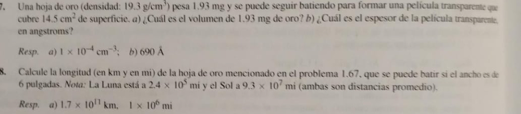 Una hoja de oro (densidad: 19.3g/cm^3) pesa 1.93 mg y se puede seguir batiendo para formar una película transparente que 
cubre 14.5cm^2 de superficie. a) ¿Cuál es el volumen de 1.93 mg de oro? b) ¿Cuál es el espesor de la película transparente, 
en angstroms? 
Resp. a) 1* 10^(-4)cm^(-3) b) 690 Á
8. Calcule la longitud (en km y en mi) de la hoja de oro mencionado en el problema 1.67, que se puede batir sí el ancho es de
6 pulgadas. Nota: La Luna está a 2.4* 10^5 mi y el Sol a 9.3* 10^7mi (ambas son distancias promedio). 
Resp. a) 1.7* 10^(11)km, 1* 10^6mi