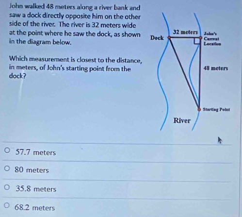 John walked 48 meters along a river bank and
saw a dock directly opposite him on the other
side of the river. The river is 32 meters wide
at the point where he saw the dock, as shown 
in the diagram below. 
Which measurement is closest to the distance,
in meters, of John's starting point from the
dock?
57.7 meters
80 meters
35.8 meters
68.2 meters