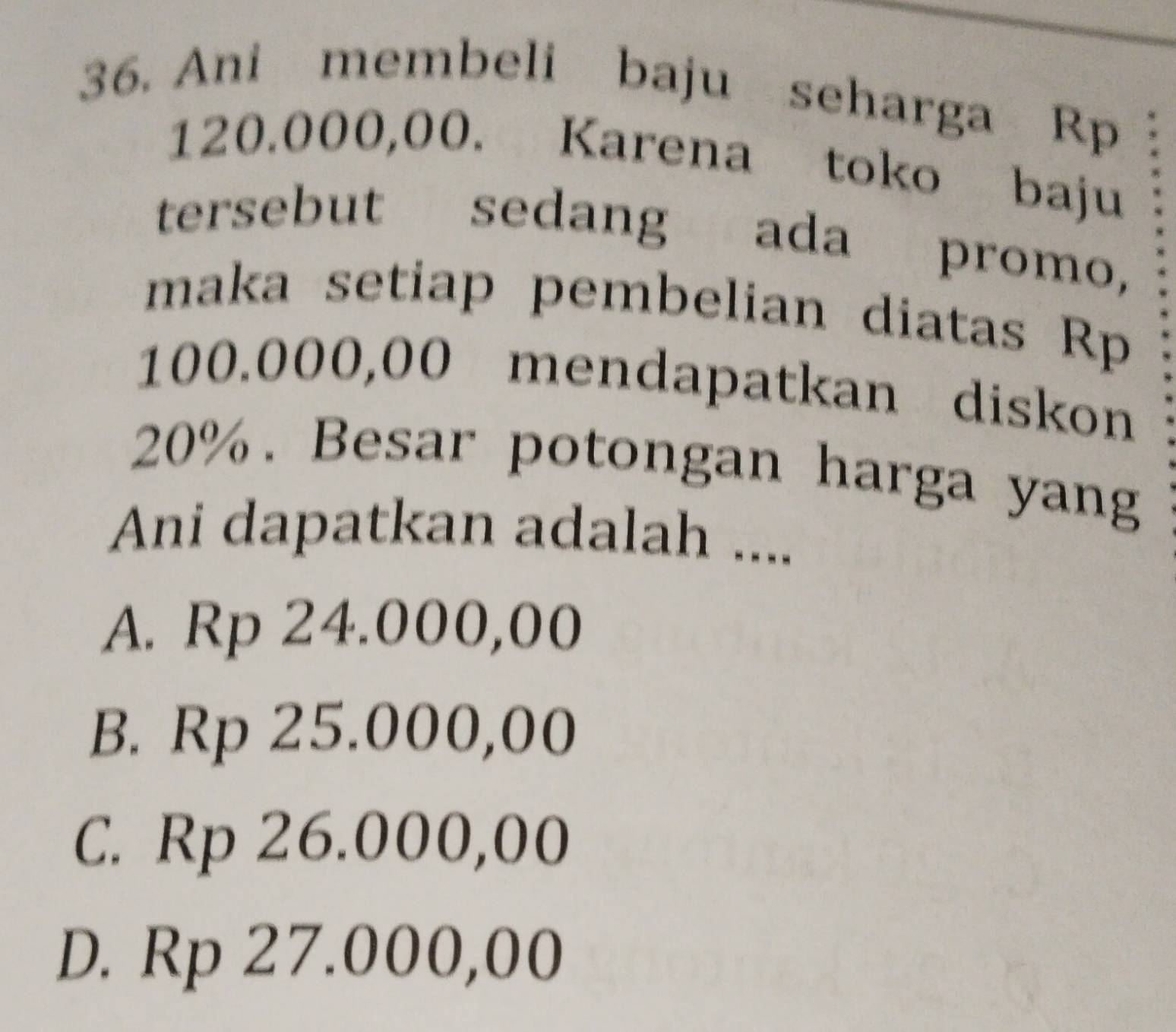 Ani membeli baju seharga Rp
120.000,00. Karena toko baju
tersebut sedang ada promo,
maka setiap pembelian diatas Rp
100.000,00 mendapatkan diskon
20%. Besar potongan harga yang
Ani dapatkan adalah ....
A. Rp 24.000,00
B. Rp 25.000,00
C. Rp 26.000,00
D. Rp 27.000,00