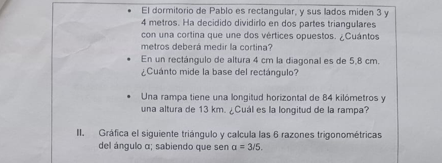 El dormitorio de Pablo es rectangular, y sus lados miden 3 y
4 metros. Ha decidido dividirlo en dos partes triangulares 
con una cortina que une dos vértices opuestos. ¿Cuántos 
metros deberá medir la cortina? 
En un rectángulo de altura 4 cm la diagonal es de 5,8 cm. 
¿Cuánto mide la base del rectángulo? 
Una rampa tiene una longitud horizontal de 84 kilómetros y 
una altura de 13 km. ¿Cuál es la longitud de la rampa? 
II. Gráfica el siguiente triángulo y calcula las 6 razones trigonométricas 
del ángulo α; sabiendo que sen a=3/5.