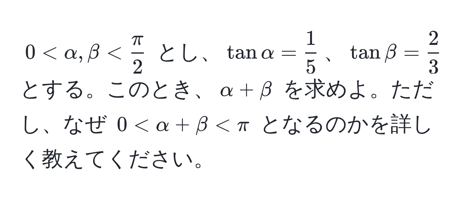 $0 < alpha, beta <  π/2 $ とし、$tan alpha =  1/5 $、$tan beta =  2/3 $ とする。このとき、$alpha + beta$ を求めよ。ただし、なぜ $0 < alpha + beta < π$ となるのかを詳しく教えてください。