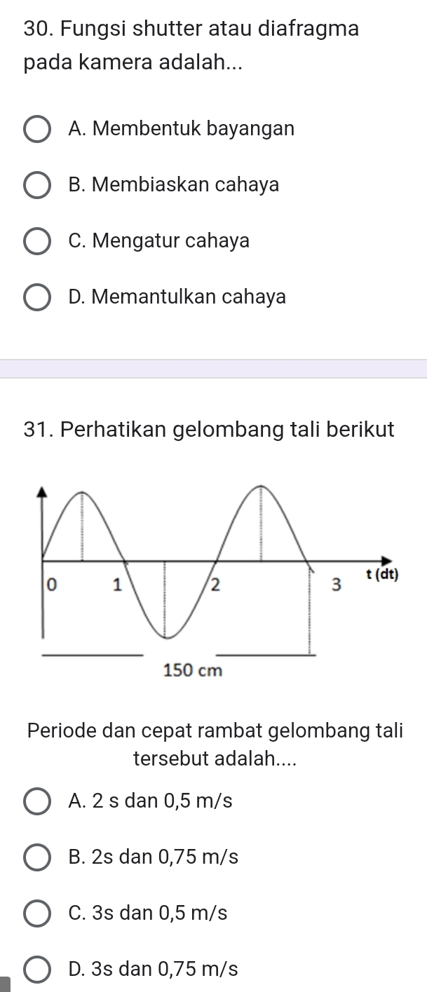 Fungsi shutter atau diafragma
pada kamera adalah...
A. Membentuk bayangan
B. Membiaskan cahaya
C. Mengatur cahaya
D. Memantulkan cahaya
31. Perhatikan gelombang tali berikut
Periode dan cepat rambat gelombang tali
tersebut adalah....
A. 2 s dan 0,5 m/s
B. 2s dan 0,75 m/s
C. 3s dan 0,5 m/s
D. 3s dan 0,75 m/s