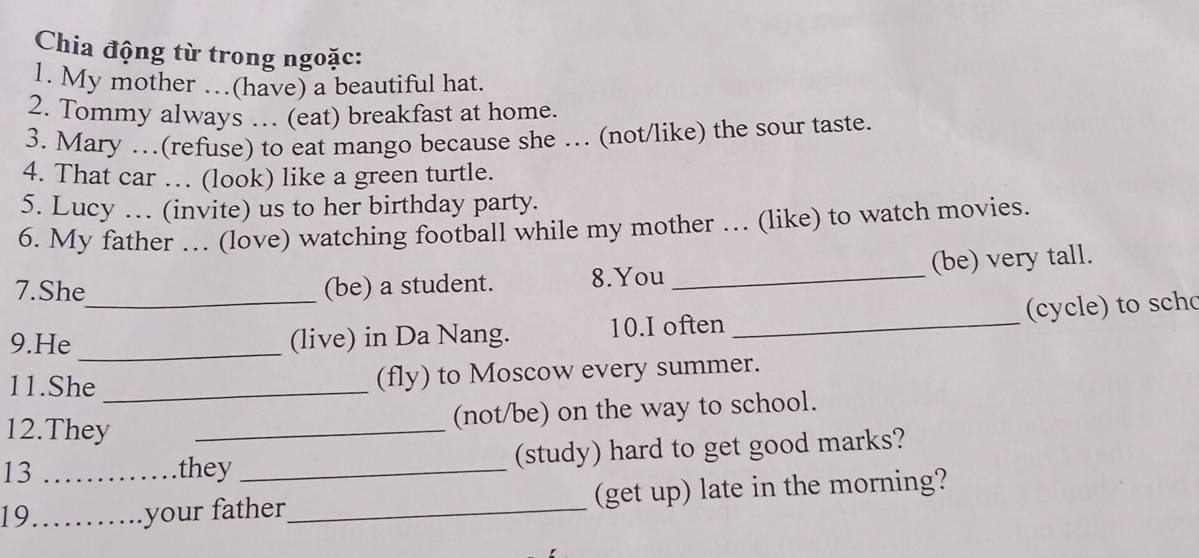 Chia động từ trong ngoặc: 
1. My mother …(have) a beautiful hat. 
2. Tommy always … (eat) breakfast at home. 
3. Mary …(refuse) to eat mango because she … (not/like) the sour taste. 
4. That car … (look) like a green turtle. 
5. Lucy … (invite) us to her birthday party. 
6. My father … (love) watching football while my mother … (like) to watch movies. 
7.She (be) a student. 8.You _(be) very tall. 
9.He __(live) in Da Nang. 10.I often _ (c e t sch 
11.She _(fly) to Moscow every summer. 
(not/be) on the way to school. 
12.They_ 
13 they _(study) hard to get good marks? 
19_ _your father_ (get up) late in the morning?