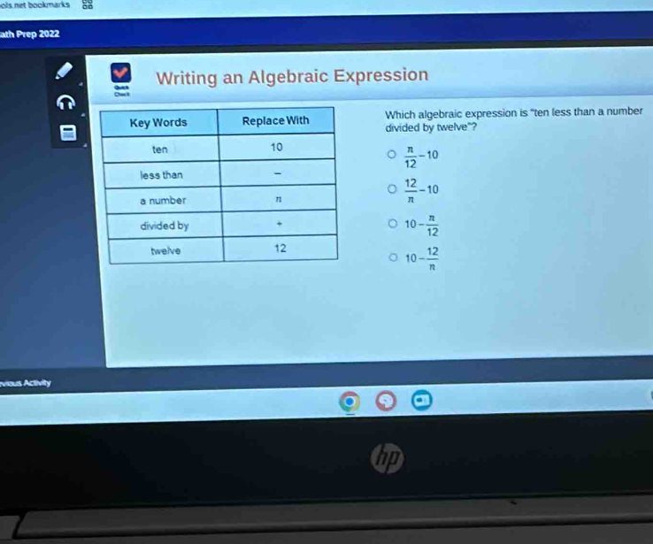 ols net bookmarks 88
ath Prep 2022
Writing an Algebraic Expression
Which algebraic expression is "ten less than a number
divided by twelve"?
 n/12 -10
 12/n -10
10- n/12 
10- 12/n 
vous Aclivity