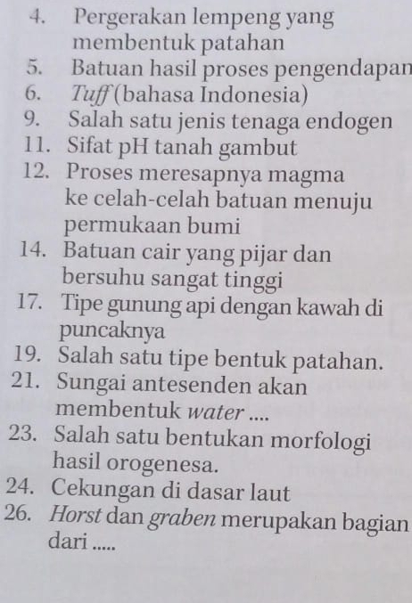 Pergerakan lempeng yang 
membentuk patahan 
5. Batuan hasil proses pengendapan 
6. Tuff (bahasa Indonesia) 
9. Salah satu jenis tenaga endogen 
11. Sifat pH tanah gambut 
12. Proses meresapnya magma 
ke celah-celah batuan menuju 
permukaan bumi 
14. Batuan cair yang pijar dan 
bersuhu sangat tinggi 
17. Tipe gunung api dengan kawah di 
puncaknya 
19. Salah satu tipe bentuk patahan. 
21. Sungai antesenden akan 
membentuk water .... 
23. Salah satu bentukan morfologi 
hasil orogenesa. 
24. Cekungan di dasar laut 
26. Horst dan graben merupakan bagian 
dari .....