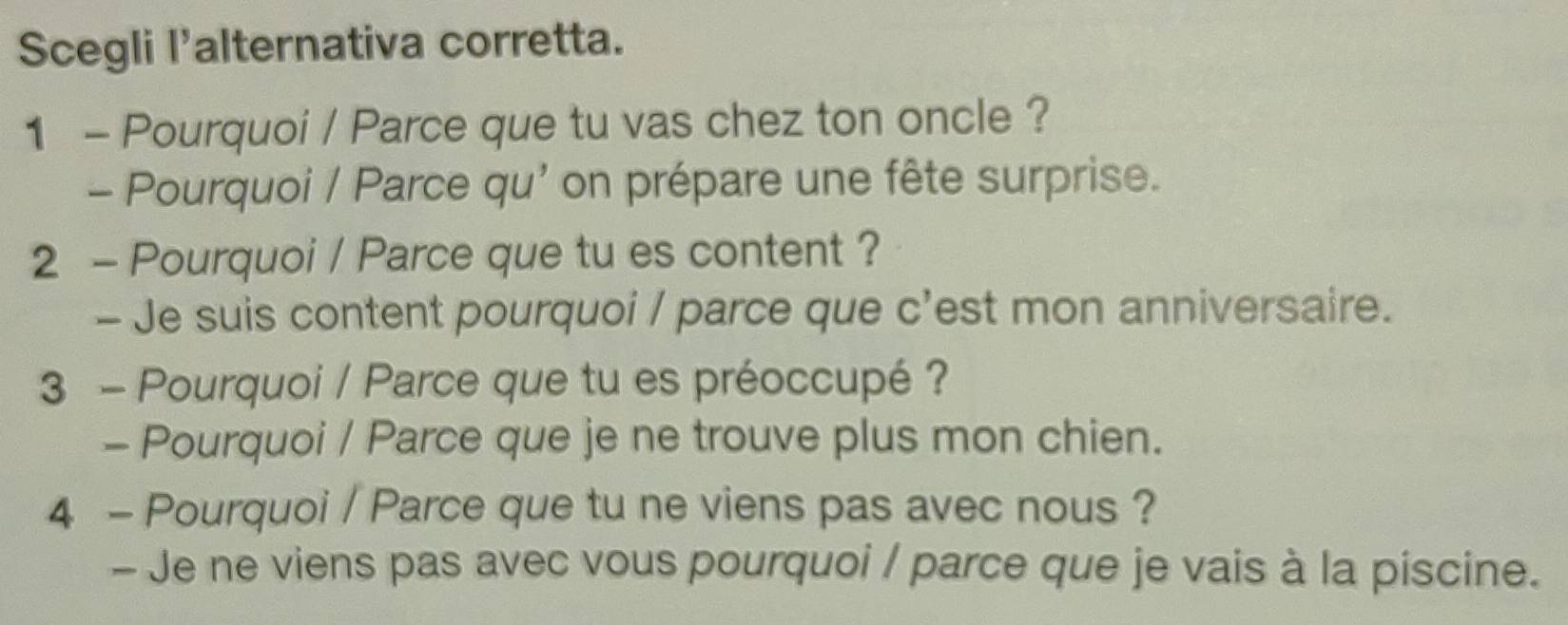 Scegli l'alternativa corretta. 
1 - Pourquoi / Parce que tu vas chez ton oncle ? 
- Pourquoi / Parce qu' on prépare une fête surprise. 
2 - Pourquoi / Parce que tu es content ? 
- Je suis content pourquoi / parce que c'est mon anniversaire. 
3 - Pourquoi / Parce que tu es préoccupé ? 
- Pourquoi / Parce que je ne trouve plus mon chien. 
4 - Pourquoi / Parce que tu ne viens pas avec nous ? 
- Je ne viens pas avec vous pourquoi / parce que je vais à la piscine.