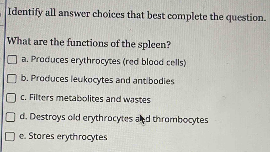 Identify all answer choices that best complete the question.
What are the functions of the spleen?
a. Produces erythrocytes (red blood cells)
b. Produces leukocytes and antibodies
c. Filters metabolites and wastes
d. Destroys old erythrocytes and thrombocytes
e. Stores erythrocytes