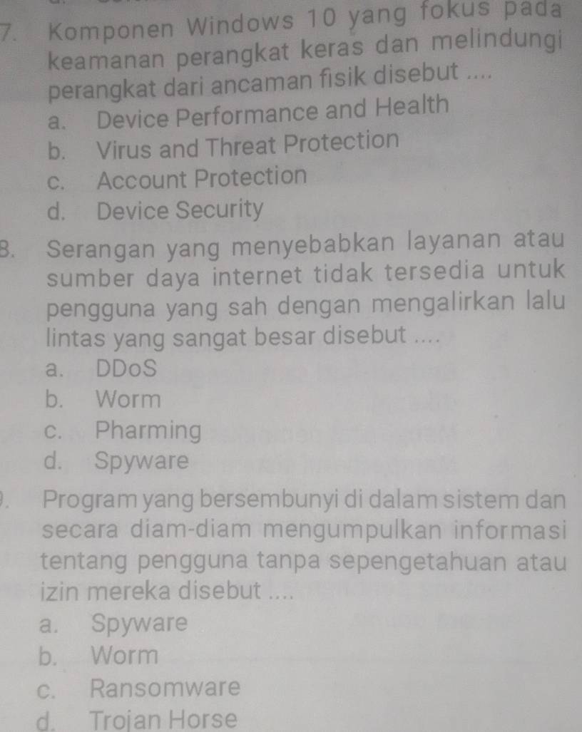 Komponen Windows 10 yang fokus pada
keamanan perangkat keras dan melindungi
perangkat dari ancaman fisik disebut ....
a. Device Performance and Health
b. Virus and Threat Protection
c. Account Protection
d. Device Security
B. Serangan yang menyebabkan layanan atau
sumber daya internet tidak tersedia untuk
pengguna yang sah dengan mengalirkan lalu
lintas yang sangat besar disebut ....
a. DDoS
b. Worm
c. Pharming
d. Spyware
. Program yang bersembunyi di dalam sistem dan
secara diam-diam mengumpulkan informasi
tentang pengguna tanpa sepengetahuan atau
izin mereka disebut ....
a. Spyware
b. Worm
c. Ransomware
d. Trojan Horse