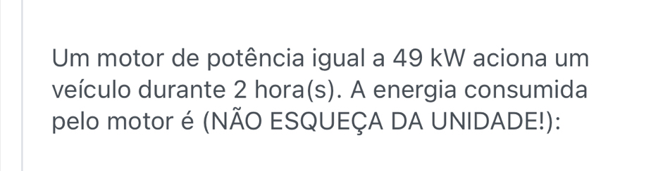 Um motor de potência igual a 49 kW aciona um 
veículo durante 2 hora(s). A energia consumida 
pelo motor é (NÃO ESQUEÇA DA UNIDADE!):