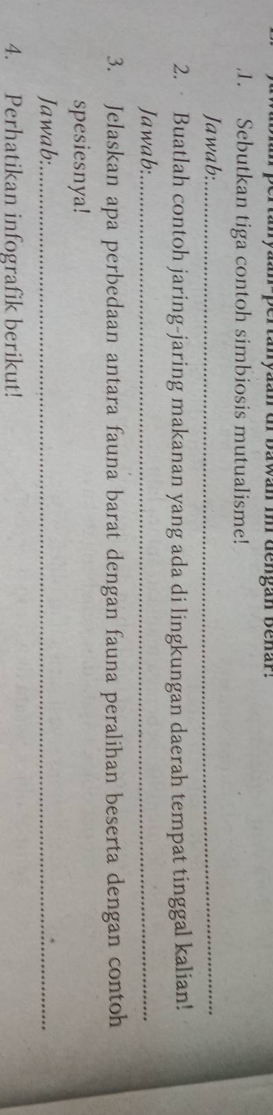 nyaan-pertanyaan dr bawan im dengan Benar. 
,1. Sebutkan tiga contoh simbiosis mutualisme! 
Jawab:_ 
2. Buatlah contoh jaring-jaring makanan yang ada di lingkungan daerah tempat tinggal kalian! 
Jawab:_ 
3. Jelaskan apa perbedaan antara fauna barat dengan fauna peralihan beserta dengan contoh 
spesiesnya! 
Jawab:_ 
4. Perhatikan infografik berikut!