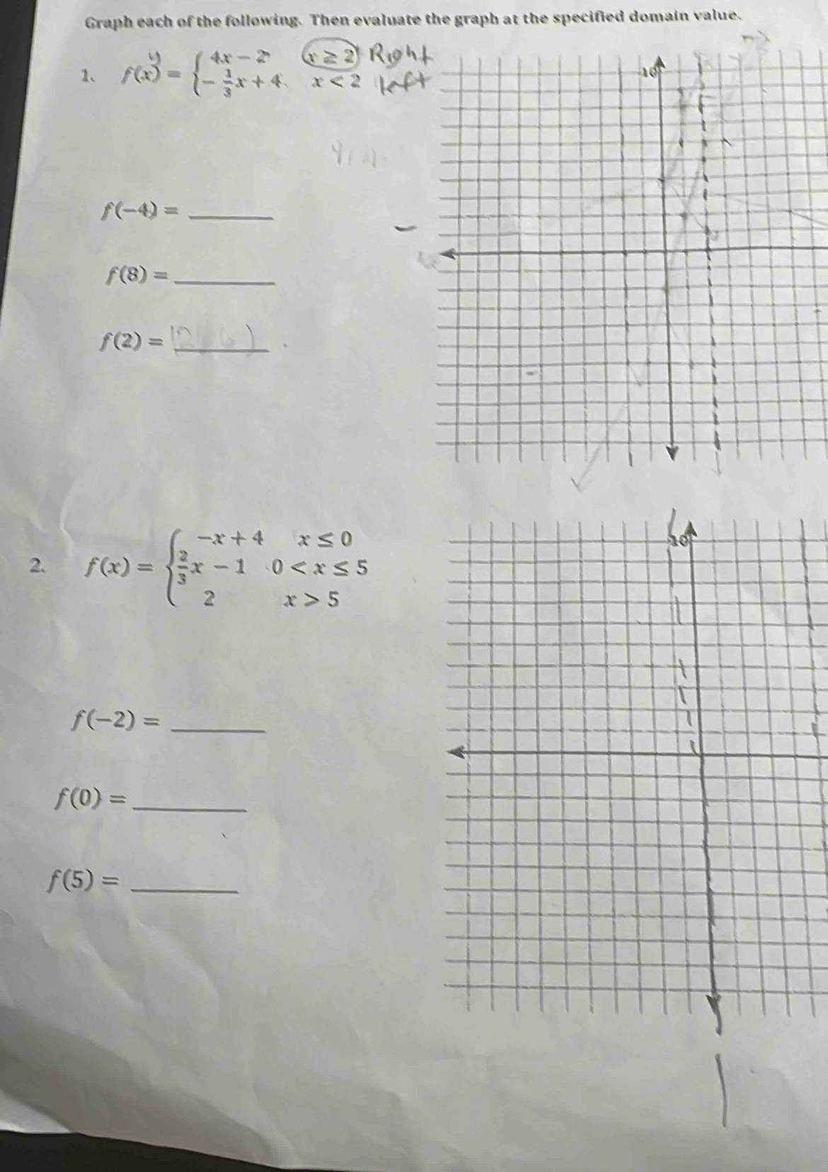 Graph each of the following. Then evaluate the graph at the specified domain value. 
1、 f(x)=beginarrayl 4x-2,(x≥ 2) - 1/3 x+4,x<2endarray.
f(-4)= _ 
_ f(8)=
_ f(2)=
2. f(x)=beginarrayl -x+4x≤ 0  2/3 x-10 5endarray.
f(-2)= _
f(0)= _
f(5)= _