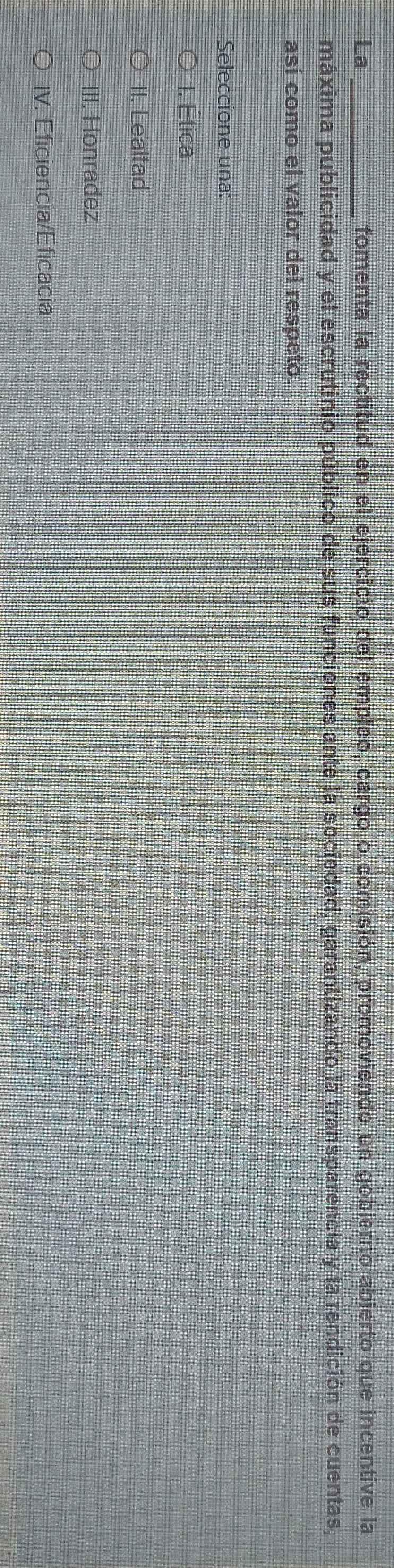 La _fomenta la rectitud en el ejercicio del empleo, cargo o comisión, promoviendo un gobierno abierto que incentive la
máxima publicidad y el escrutinio público de sus funciones ante la sociedad, garantizando la transparencia y la rendición de cuentas,
así como el valor del respeto.
Seleccione una:
I. Ética
II. Lealtad
III. Honradez
IV. Eficiencia/Eficacia