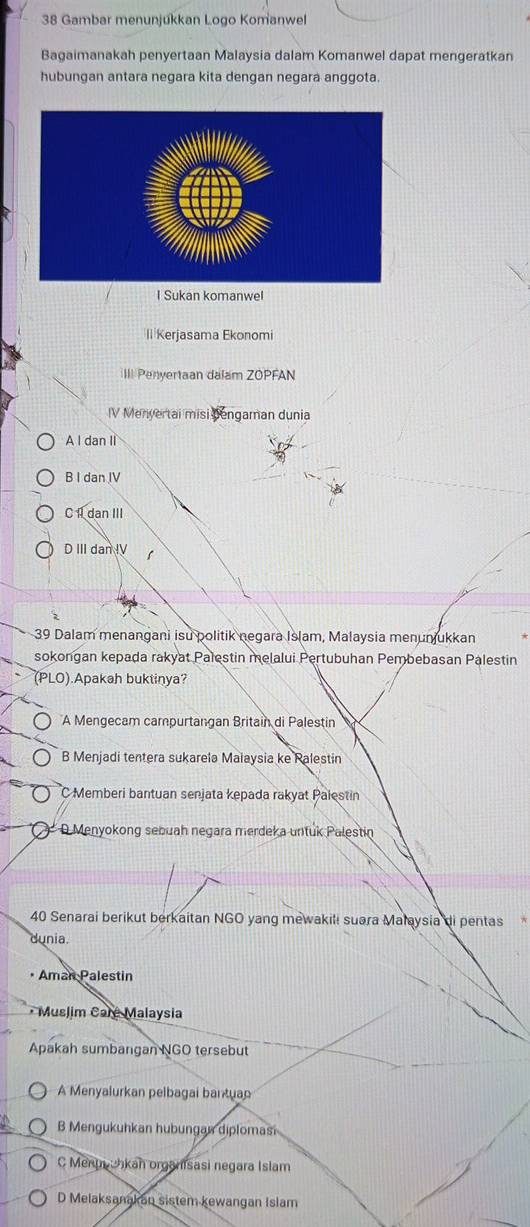 Gambar menunjukkan Logo Komanwel
Bagaimanakah penyertaan Malaysia dalam Komanwel dapat mengeratkan
hubungan antara negara kita dengan negara anggota.
I Sukan komanwel
ll Kerjasama Ekonomi
III Penyertaan dalam ZOPFAN
IV Menvertai misi Dengaman dunia
A I dan II
B I dan IV
C I dan III
D III dan IV
39 Dalam menangani isu politik negara Islam, Malaysia menunjukkan
sokongan kepada rakyat Palestin melalui Pertubuhan Pembebasan Palestin
(PLO).Apakah buktinya?
A Mengecam campurtangan Britain di Palestin
B Menjadi tentera sukarela Maiaysia ke Ralestin
C Memberi bantuan senjata kępada rakyat Palestin
D Menyokong sebuah negara merdeka untuk Palestin
40 Senarai berikut berkaitan NGO yang mewakili suara Malaysia di pentas
dunia.
• Aman Palestin
* Muslim Caré Malaysia
Apakah sumbangan NGO tersebut
A Menyalurkan pelbagai bantuan
B Mengukuhkan hubungan diplomasi
C Menmuhkan organisasi negara Islam
D Melaksanakan sistem kewangan Islam